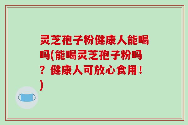 灵芝孢子粉健康人能喝吗(能喝灵芝孢子粉吗？健康人可放心食用！)-第1张图片-破壁灵芝孢子粉研究指南