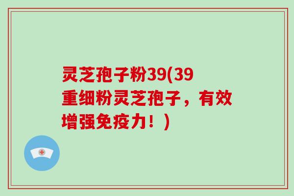灵芝孢子粉39(39重细粉灵芝孢子，有效增强免疫力！)-第1张图片-破壁灵芝孢子粉研究指南