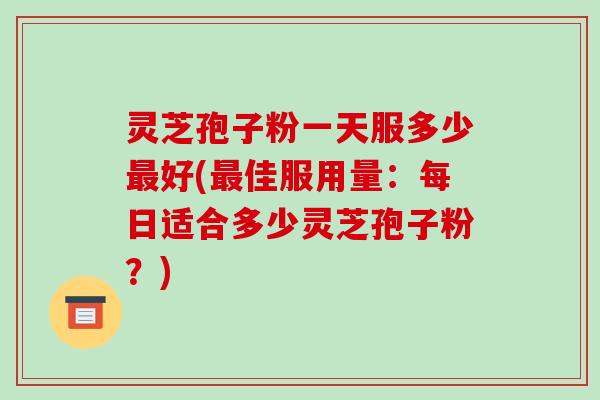 灵芝孢子粉一天服多少最好(最佳服用量：每日适合多少灵芝孢子粉？)-第1张图片-破壁灵芝孢子粉研究指南