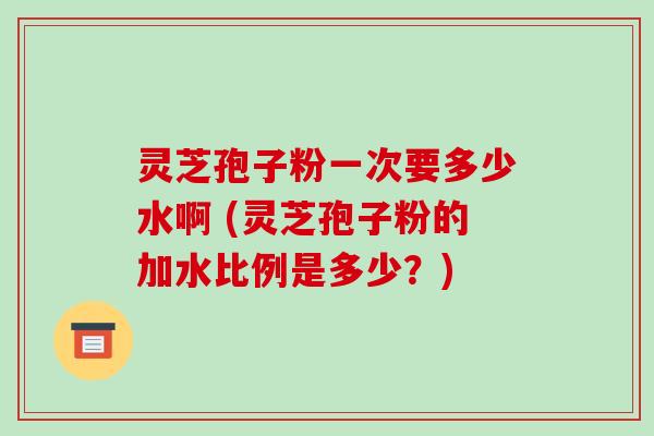 灵芝孢子粉一次要多少水啊 (灵芝孢子粉的加水比例是多少?)-第1张图片-破壁灵芝孢子粉研究指南 灵芝孢子粉一次要多少水啊 (灵芝孢子粉的加水比例是多少?)-第1张图片-破壁灵芝孢子粉研究指南