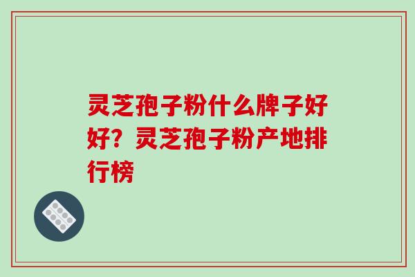 灵芝孢子粉什么牌子好好？灵芝孢子粉产地排行榜-第1张图片-破壁灵芝孢子粉研究指南