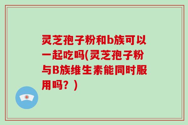 灵芝孢子粉和b族可以一起吃吗(灵芝孢子粉与B族维生素能同时服用吗？)-第1张图片-破壁灵芝孢子粉研究指南