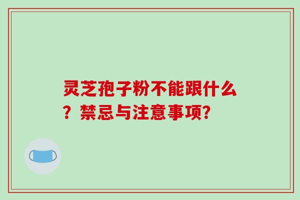 灵芝孢子粉不能跟什么？禁忌与注意事项？-第1张图片-破壁灵芝孢子粉研究指南