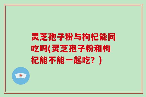 灵芝孢子粉与枸杞能同吃吗(灵芝孢子粉和枸杞能不能一起吃？)-第1张图片-破壁灵芝孢子粉研究指南