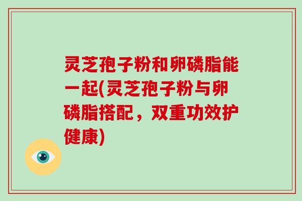 灵芝孢子粉和卵磷脂能一起(灵芝孢子粉与卵磷脂搭配，双重功效护健康)-第1张图片-破壁灵芝孢子粉研究指南