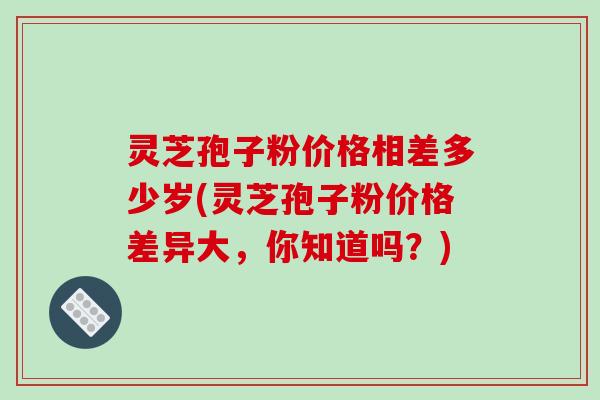 灵芝孢子粉价格相差多少岁(灵芝孢子粉价格差异大,你知道吗?)-第1张图片-破壁灵芝孢子粉研究指南 灵芝孢子粉价格相差多少岁(灵芝孢子粉价格差异大,你知道吗?)-第1张图片-破壁灵芝孢子粉研究指南