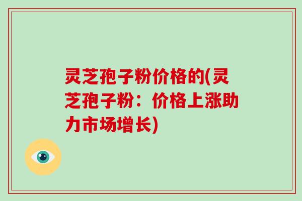 灵芝孢子粉价格的(灵芝孢子粉:价格上涨助力市场增长)-第1张图片-破壁灵芝孢子粉研究指南 灵芝孢子粉价格的(灵芝孢子粉:价格上涨助力市场增长)-第1张图片-破壁灵芝孢子粉研究指南