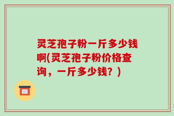 灵芝孢子粉一斤多少钱啊(灵芝孢子粉价格查询，一斤多少钱？)-第1张图片-破壁灵芝孢子粉研究指南