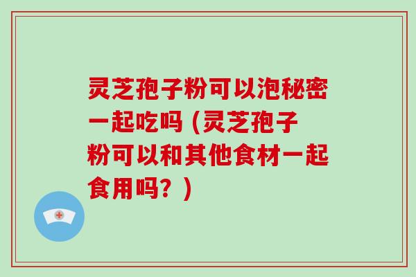 灵芝孢子粉可以泡秘密一起吃吗 (灵芝孢子粉可以和其他食材一起食用吗?)-第1张图片-破壁灵芝孢子粉研究指南 灵芝孢子粉可以泡秘密一起吃吗 (灵芝孢子粉可以和其他食材一起食用吗?)-第1张图片-破壁灵芝孢子粉研究指南
