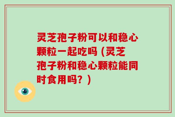 灵芝孢子粉可以和稳心颗粒一起吃吗 (灵芝孢子粉和稳心颗粒能同时食用吗？)-第1张图片-破壁灵芝孢子粉研究指南