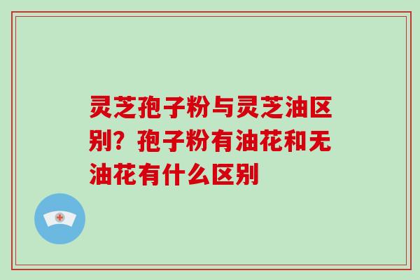 灵芝孢子粉与灵芝油区别？孢子粉有油花和无油花有什么区别-第1张图片-破壁灵芝孢子粉研究指南