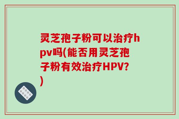 灵芝孢子粉可以治疗hpv吗(能否用灵芝孢子粉有效治疗HPV?)-第1张图片-破壁灵芝孢子粉研究指南 灵芝孢子粉可以治疗hpv吗(能否用灵芝孢子粉有效治疗HPV?)-第1张图片-破壁灵芝孢子粉研究指南