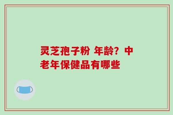 灵芝孢子粉 年龄?中老年保健品有哪些-第1张图片-破壁灵芝孢子粉研究指南 灵芝孢子粉 年龄?中老年保健品有哪些-第1张图片-破壁灵芝孢子粉研究指南