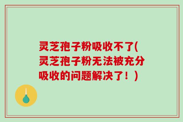 灵芝孢子粉吸收不了(灵芝孢子粉无法被充分吸收的问题解决了！)-第1张图片-破壁灵芝孢子粉研究指南