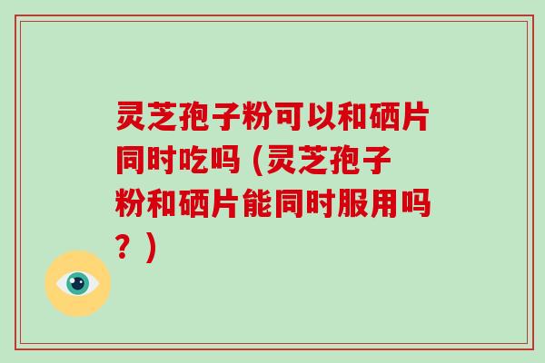 灵芝孢子粉可以和硒片同时吃吗 (灵芝孢子粉和硒片能同时服用吗?)-第1张图片-破壁灵芝孢子粉研究指南 灵芝孢子粉可以和硒片同时吃吗 (灵芝孢子粉和硒片能同时服用吗?)-第1张图片-破壁灵芝孢子粉研究指南