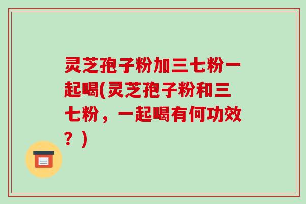 灵芝孢子粉加三七粉一起喝(灵芝孢子粉和三七粉，一起喝有何功效？)-第1张图片-破壁灵芝孢子粉研究指南