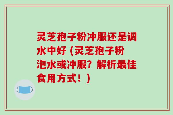 灵芝孢子粉冲服还是调水中好 (灵芝孢子粉泡水或冲服?解析最佳食用方式!)-第1张图片-破壁灵芝孢子粉研究指南 灵芝孢子粉冲服还是调水中好 (灵芝孢子粉泡水或冲服?解析最佳食用方式!)-第1张图片-破壁灵芝孢子粉研究指南