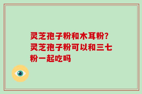 灵芝孢子粉和木耳粉？灵芝孢子粉可以和三七粉一起吃吗-第1张图片-破壁灵芝孢子粉研究指南
