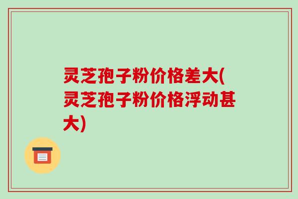 灵芝孢子粉价格差大(灵芝孢子粉价格浮动甚大)-第1张图片-破壁灵芝孢子粉研究指南 灵芝孢子粉价格差大(灵芝孢子粉价格浮动甚大)-第1张图片-破壁灵芝孢子粉研究指南