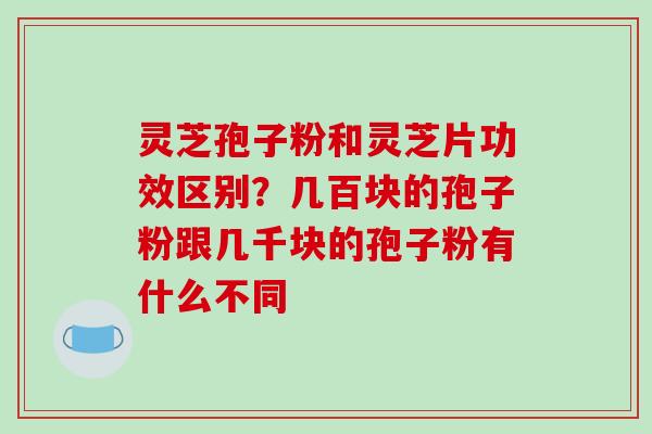 灵芝孢子粉和灵芝片功效区别？几百块的孢子粉跟几千块的孢子粉有什么不同-第1张图片-破壁灵芝孢子粉研究指南