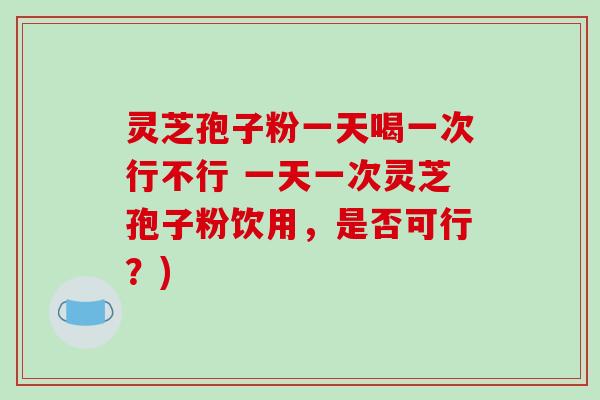 灵芝孢子粉一天喝一次行不行 一天一次灵芝孢子粉饮用，是否可行？)-第1张图片-破壁灵芝孢子粉研究指南