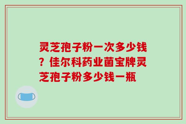 灵芝孢子粉一次多少钱?佳尔科药业菌宝牌灵芝孢子粉多少钱一瓶-第1张图片-破壁灵芝孢子粉研究指南 灵芝孢子粉一次多少钱?佳尔科药业菌宝牌灵芝孢子粉多少钱一瓶-第1张图片-破壁灵芝孢子粉研究指南