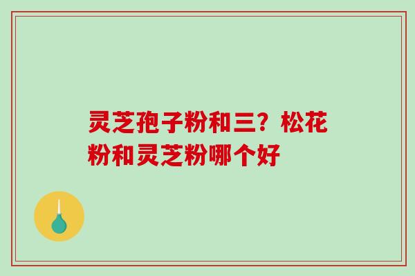 灵芝孢子粉和三？松花粉和灵芝粉哪个好-第1张图片-破壁灵芝孢子粉研究指南