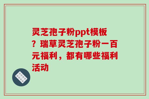 灵芝孢子粉ppt模板?瑞草灵芝孢子粉一百元福利,都有哪些福利活动-第1张图片-破壁灵芝孢子粉研究指南 灵芝孢子粉ppt模板?瑞草灵芝孢子粉一百元福利,都有哪些福利活动-第1张图片-破壁灵芝孢子粉研究指南