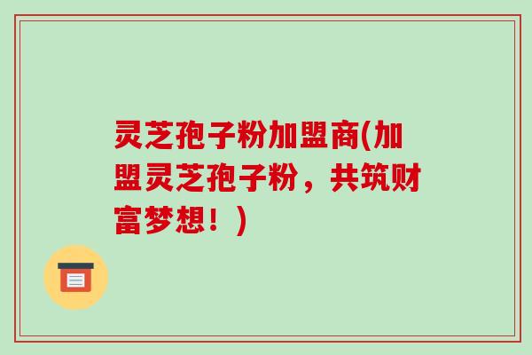 灵芝孢子粉加盟商(加盟灵芝孢子粉,共筑财富梦想!)-第1张图片-破壁灵芝孢子粉研究指南 灵芝孢子粉加盟商(加盟灵芝孢子粉,共筑财富梦想!)-第1张图片-破壁灵芝孢子粉研究指南