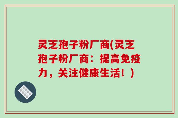 灵芝孢子粉厂商(灵芝孢子粉厂商:提高免疫力,关注健康生活!)-第1张图片-破壁灵芝孢子粉研究指南 灵芝孢子粉厂商(灵芝孢子粉厂商:提高免疫力,关注健康生活!)-第1张图片-破壁灵芝孢子粉研究指南