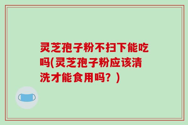 灵芝孢子粉不扫下能吃吗(灵芝孢子粉应该清洗才能食用吗?)-第1张图片-破壁灵芝孢子粉研究指南 灵芝孢子粉不扫下能吃吗(灵芝孢子粉应该清洗才能食用吗?)-第1张图片-破壁灵芝孢子粉研究指南
