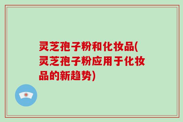 灵芝孢子粉和化妆品(灵芝孢子粉应用于化妆品的新趋势)-第1张图片-破壁灵芝孢子粉研究指南 灵芝孢子粉和化妆品(灵芝孢子粉应用于化妆品的新趋势)-第1张图片-破壁灵芝孢子粉研究指南