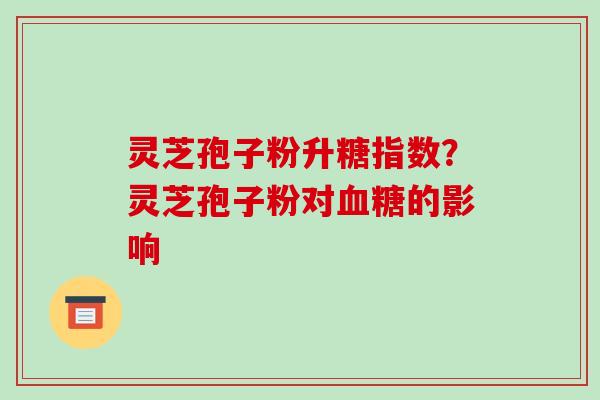 灵芝孢子粉升糖指数?灵芝孢子粉对血糖的影响-第1张图片-破壁灵芝孢子粉研究指南 灵芝孢子粉升糖指数?灵芝孢子粉对血糖的影响-第1张图片-破壁灵芝孢子粉研究指南