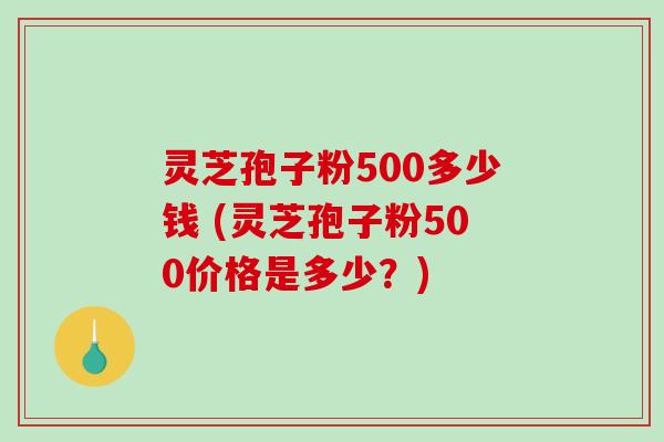 灵芝孢子粉500多少钱 (灵芝孢子粉500价格是多少?)-第1张图片-破壁灵芝孢子粉研究指南 灵芝孢子粉500多少钱 (灵芝孢子粉500价格是多少?)-第1张图片-破壁灵芝孢子粉研究指南