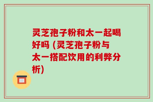 灵芝孢子粉和太一起喝好吗 (灵芝孢子粉与太一搭配饮用的利弊分析)-第1张图片-破壁灵芝孢子粉研究指南 灵芝孢子粉和太一起喝好吗 (灵芝孢子粉与太一搭配饮用的利弊分析)-第1张图片-破壁灵芝孢子粉研究指南