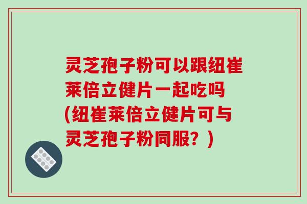 灵芝孢子粉可以跟纽崔莱倍立健片一起吃吗 (纽崔莱倍立健片可与灵芝孢子粉同服?)-第1张图片-破壁灵芝孢子粉研究指南 灵芝孢子粉可以跟纽崔莱倍立健片一起吃吗 (纽崔莱倍立健片可与灵芝孢子粉同服?)-第1张图片-破壁灵芝孢子粉研究指南