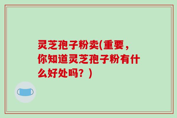 灵芝孢子粉卖(重要,你知道灵芝孢子粉有什么好处吗?)-第1张图片-破壁灵芝孢子粉研究指南 灵芝孢子粉卖(重要,你知道灵芝孢子粉有什么好处吗?)-第1张图片-破壁灵芝孢子粉研究指南