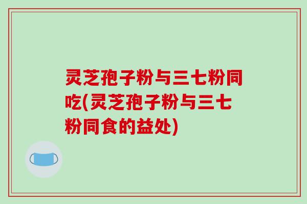 灵芝孢子粉与三七粉同吃(灵芝孢子粉与三七粉同食的益处)-第1张图片-破壁灵芝孢子粉研究指南 灵芝孢子粉与三七粉同吃(灵芝孢子粉与三七粉同食的益处)-第1张图片-破壁灵芝孢子粉研究指南