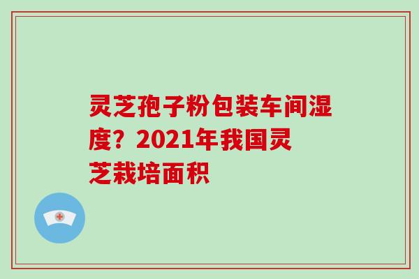 灵芝孢子粉包装车间湿度?2021年我国灵芝栽培面积-第1张图片-破壁灵芝孢子粉研究指南 灵芝孢子粉包装车间湿度?2021年我国灵芝栽培面积-第1张图片-破壁灵芝孢子粉研究指南