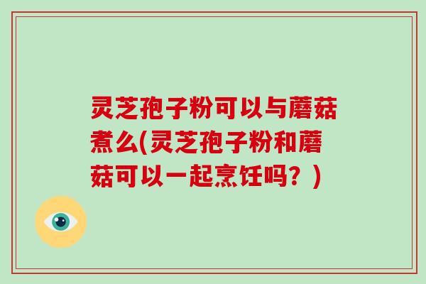 灵芝孢子粉可以与蘑菇煮么(灵芝孢子粉和蘑菇可以一起烹饪吗?)-第1张图片-破壁灵芝孢子粉研究指南 灵芝孢子粉可以与蘑菇煮么(灵芝孢子粉和蘑菇可以一起烹饪吗?)-第1张图片-破壁灵芝孢子粉研究指南