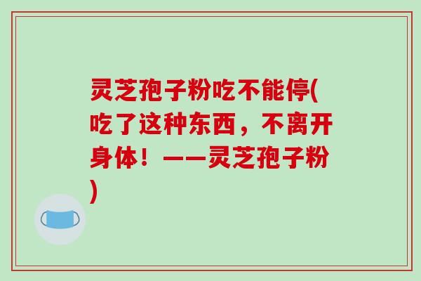 灵芝孢子粉吃不能停(吃了这种东西,不离开身体!——灵芝孢子粉)-第1张图片-破壁灵芝孢子粉研究指南 灵芝孢子粉吃不能停(吃了这种东西,不离开身体!——灵芝孢子粉)-第1张图片-破壁灵芝孢子粉研究指南