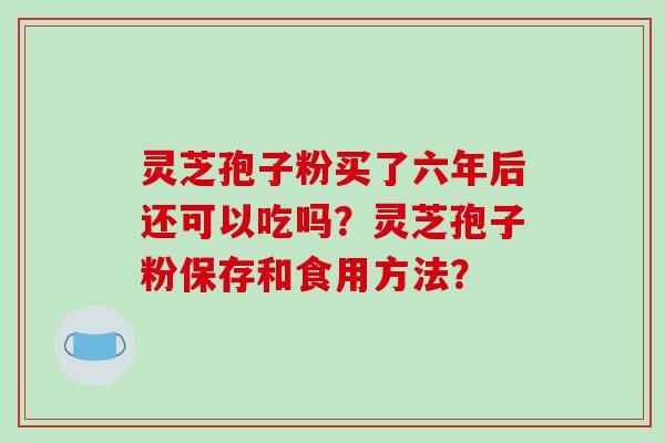 灵芝孢子粉买了六年后还可以吃吗?灵芝孢子粉保存和食用方法?-第1张图片-破壁灵芝孢子粉研究指南 灵芝孢子粉买了六年后还可以吃吗?灵芝孢子粉保存和食用方法?-第1张图片-破壁灵芝孢子粉研究指南