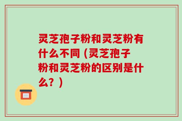 灵芝孢子粉和灵芝粉有什么不同 (灵芝孢子粉和灵芝粉的区别是什么?)-第1张图片-破壁灵芝孢子粉研究指南 灵芝孢子粉和灵芝粉有什么不同 (灵芝孢子粉和灵芝粉的区别是什么?)-第1张图片-破壁灵芝孢子粉研究指南