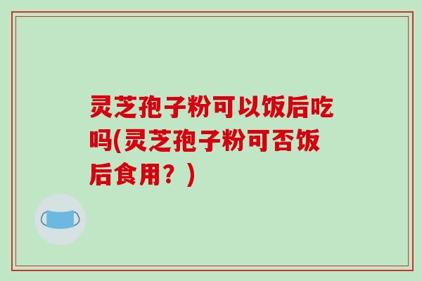 灵芝孢子粉可以饭后吃吗(灵芝孢子粉可否饭后食用?)-第1张图片-破壁灵芝孢子粉研究指南 灵芝孢子粉可以饭后吃吗(灵芝孢子粉可否饭后食用?)-第1张图片-破壁灵芝孢子粉研究指南