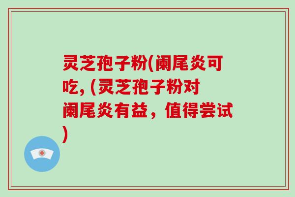 灵芝孢子粉(阑尾炎可吃, (灵芝孢子粉对阑尾炎有益，值得尝试)-第1张图片-破壁灵芝孢子粉研究指南