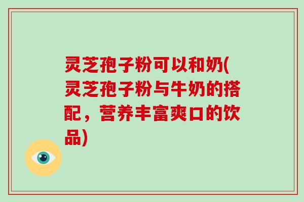 灵芝孢子粉可以和奶(灵芝孢子粉与牛奶的搭配，营养丰富爽口的饮品)-第1张图片-破壁灵芝孢子粉研究指南