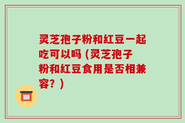 灵芝孢子粉和红豆一起吃可以吗 (灵芝孢子粉和红豆食用是否相兼容?)-第1张图片-破壁灵芝孢子粉研究指南 灵芝孢子粉和红豆一起吃可以吗 (灵芝孢子粉和红豆食用是否相兼容?)-第1张图片-破壁灵芝孢子粉研究指南