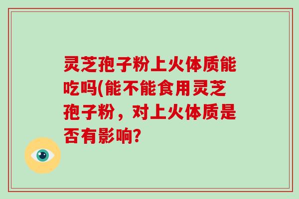 灵芝孢子粉上火体质能吃吗(能不能食用灵芝孢子粉,对上火体质是否有影响?-第1张图片-破壁灵芝孢子粉研究指南 灵芝孢子粉上火体质能吃吗(能不能食用灵芝孢子粉,对上火体质是否有影响?-第1张图片-破壁灵芝孢子粉研究指南
