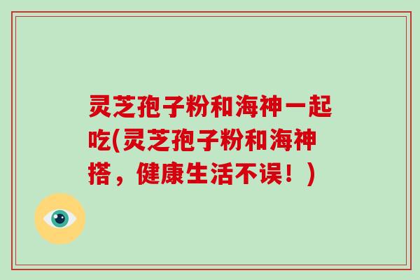 灵芝孢子粉和海神一起吃(灵芝孢子粉和海神搭,健康生活不误!)-第1张图片-破壁灵芝孢子粉研究指南 灵芝孢子粉和海神一起吃(灵芝孢子粉和海神搭,健康生活不误!)-第1张图片-破壁灵芝孢子粉研究指南