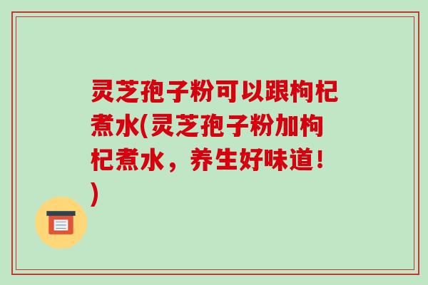灵芝孢子粉可以跟枸杞煮水(灵芝孢子粉加枸杞煮水,养生好味道!)-第1张图片-破壁灵芝孢子粉研究指南 灵芝孢子粉可以跟枸杞煮水(灵芝孢子粉加枸杞煮水,养生好味道!)-第1张图片-破壁灵芝孢子粉研究指南